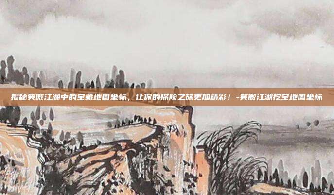 揭秘笑傲江湖中的宝藏地图坐标,让你的探险之旅更加精彩!-笑傲江湖挖宝地图坐标