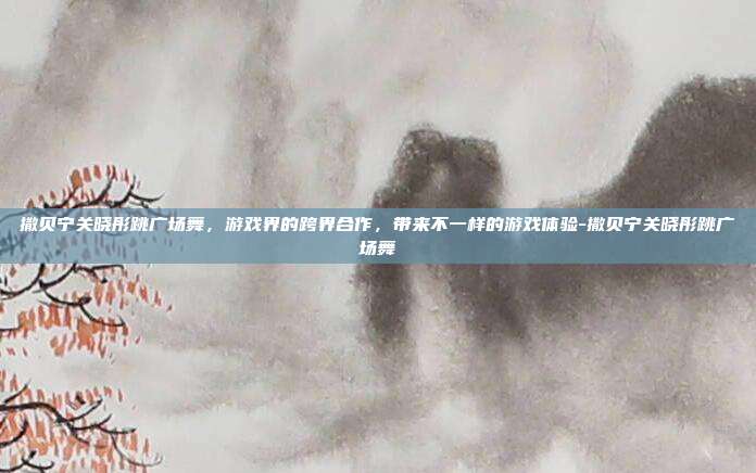 撒贝宁关晓彤跳广场舞,游戏界的跨界合作,带来不一样的游戏体验-撒贝宁关晓彤跳广场舞