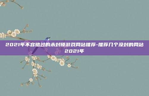 2021年不容错过的未封锁游戏网站推荐-推荐几个没封的网站2021年