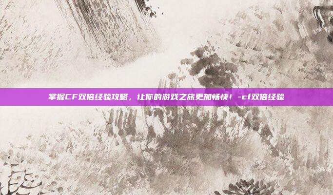 掌握CF双倍经验攻略,让你的游戏之旅更加畅快!-cf双倍经验