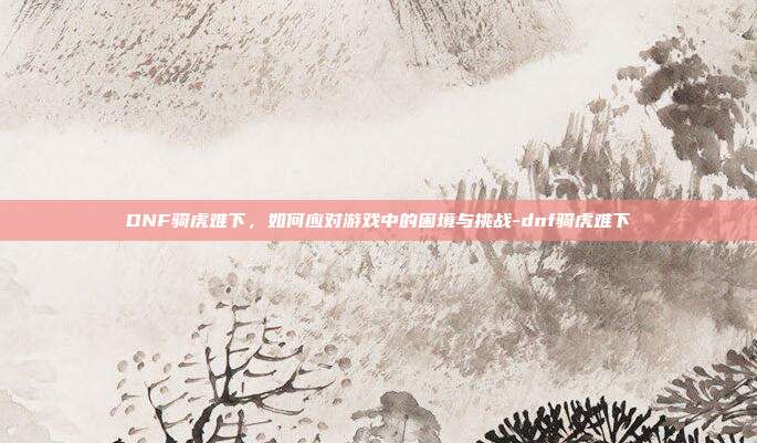 DNF骑虎难下,如何应对游戏中的困境与挑战-dnf骑虎难下