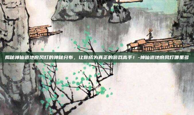 揭秘神仙道地府风灯的神秘分布,让你成为真正的游戏高手!-神仙道地府风灯哪里多