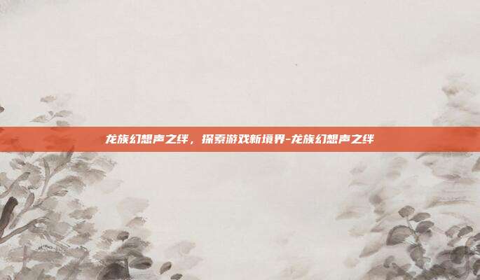 龙族幻想声之绊,探索游戏新境界-龙族幻想声之绊