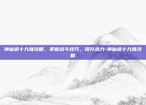 神仙道十九妹攻略,掌握战斗技巧,提升战力-神仙道十九妹攻略