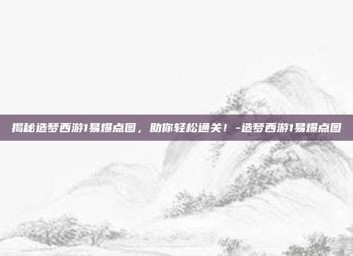 揭秘造梦西游1易爆点图,助你轻松通关!-造梦西游1易爆点图