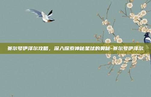 赛尔号伊泽尔攻略,深入探索神秘星球的奥秘-赛尔号伊泽尔