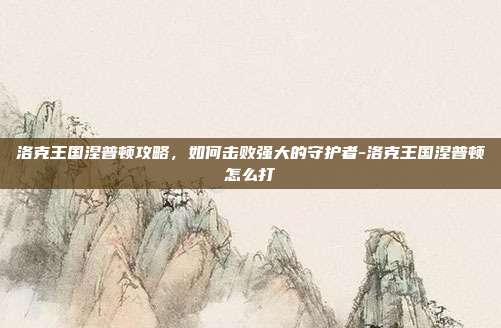 洛克王国涅普顿攻略,如何击败强大的守护者-洛克王国涅普顿怎么打