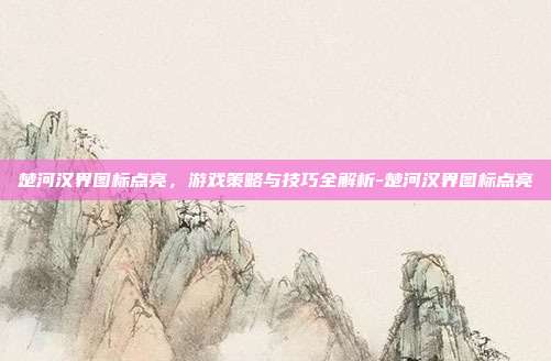 楚河汉界图标点亮,游戏策略与技巧全解析-楚河汉界图标点亮