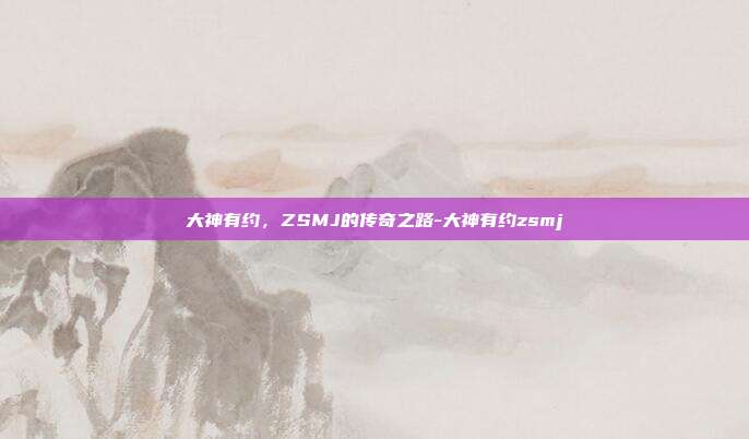 大神有约,ZSMJ的传奇之路-大神有约zsmj