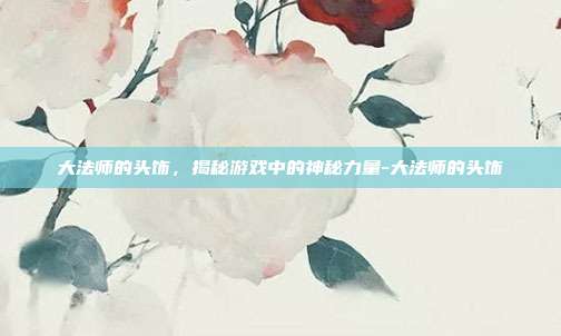 大法师的头饰,揭秘游戏中的神秘力量-大法师的头饰