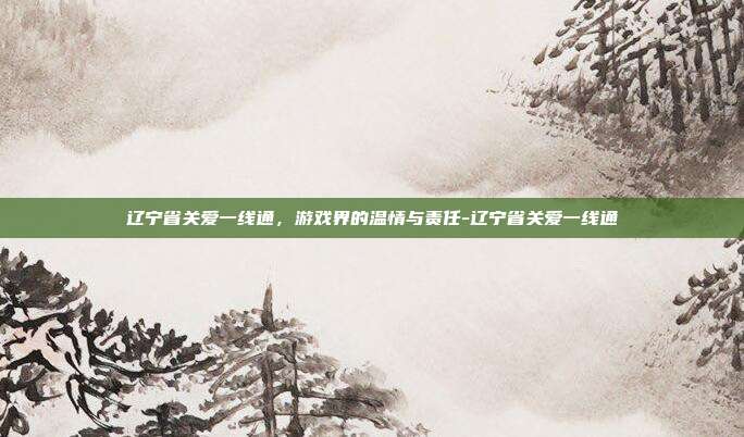 辽宁省关爱一线通,游戏界的温情与责任-辽宁省关爱一线通