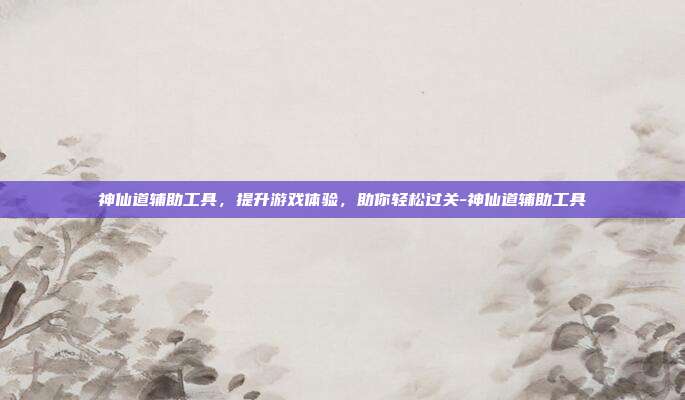 神仙道辅助工具,提升游戏体验,助你轻松过关-神仙道辅助工具
