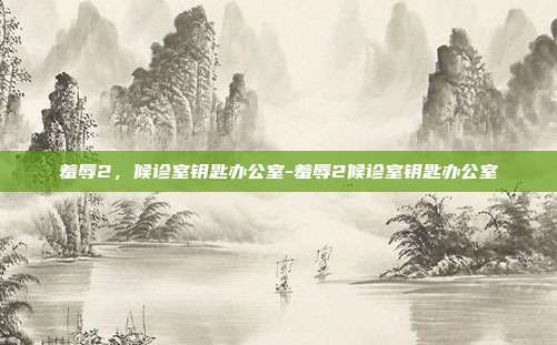 羞辱2,候诊室钥匙办公室-羞辱2候诊室钥匙办公室