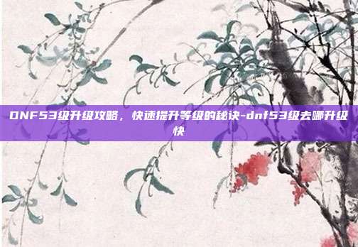 DNF53级升级攻略,快速提升等级的秘诀-dnf53级去哪升级快