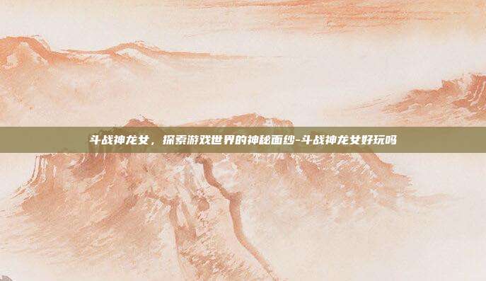 斗战神龙女,探索游戏世界的神秘面纱-斗战神龙女好玩吗