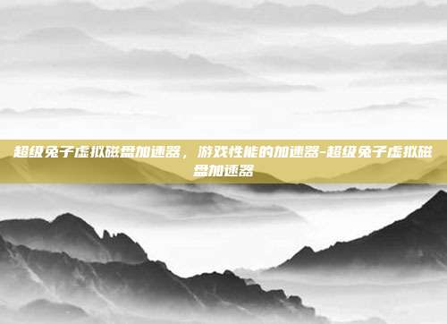 超级兔子虚拟磁盘加速器,游戏性能的加速器-超级兔子虚拟磁盘加速器