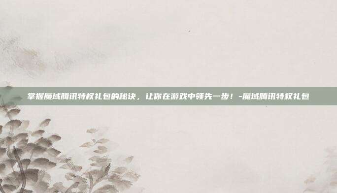 掌握魔域腾讯特权礼包的秘诀,让你在游戏中领先一步!-魔域腾讯特权礼包