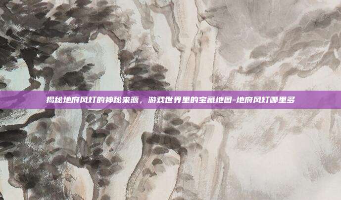 揭秘地府风灯的神秘来源,游戏世界里的宝藏地图-地府风灯哪里多
