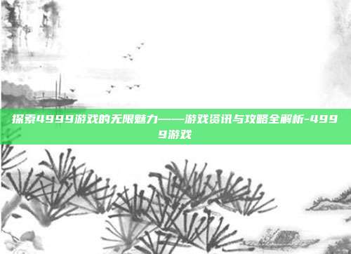 探索4999游戏的无限魅力——游戏资讯与攻略全解析-4999游戏