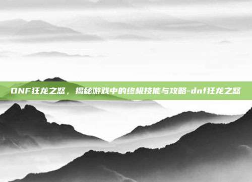 DNF狂龙之怒,揭秘游戏中的终极技能与攻略-dnf狂龙之怒