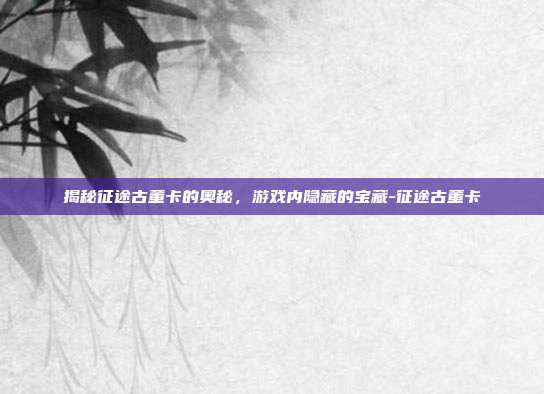 揭秘征途古董卡的奥秘,游戏内隐藏的宝藏-征途古董卡