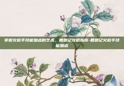 掌握火枪手技能加点的艺术,鹿鼎记攻略指南-鹿鼎记火枪手技能加点