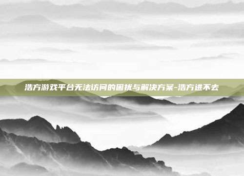 浩方游戏平台无法访问的困扰与解决方案-浩方进不去
