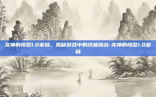 龙神的愤怒1.0密码,揭秘游戏中的终极挑战-龙神的愤怒1.0密码