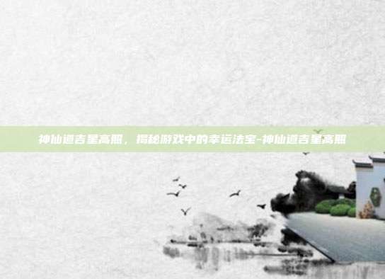 神仙道吉星高照,揭秘游戏中的幸运法宝-神仙道吉星高照