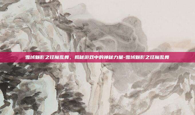 雪域魅影之狂魔乱舞,揭秘游戏中的神秘力量-雪域魅影之狂魔乱舞