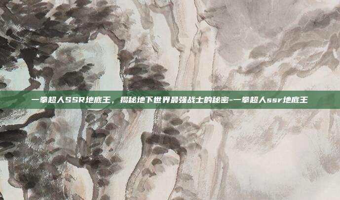 一拳超人SSR地底王,揭秘地下世界最强战士的秘密-一拳超人ssr地底王