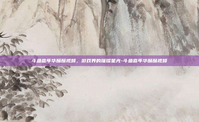 斗鱼嘉年华酥酥视频,游戏界的璀璨星光-斗鱼嘉年华酥酥视频