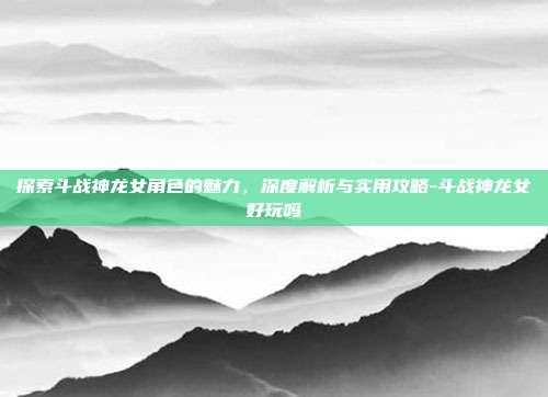 探索斗战神龙女角色的魅力,深度解析与实用攻略-斗战神龙女好玩吗