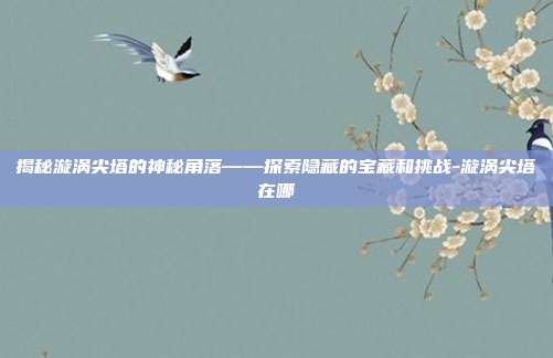 揭秘漩涡尖塔的神秘角落——探索隐藏的宝藏和挑战-漩涡尖塔在哪