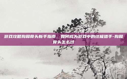 游戏攻略狗和骨头新手指南,如何成为游戏中的终极猎手-狗和骨头怎么过