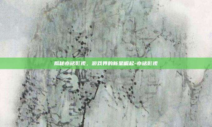 揭秘亦铭影视,游戏界的新星崛起-亦铭影视