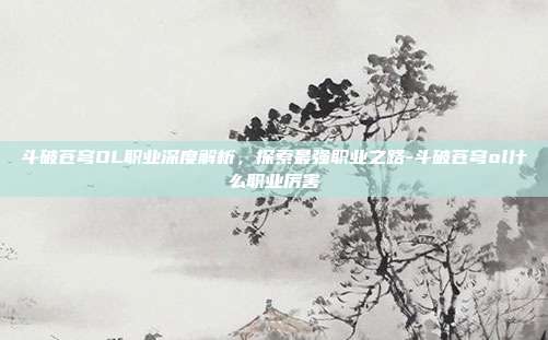 斗破苍穹OL职业深度解析,探索最强职业之路-斗破苍穹ol什么职业厉害