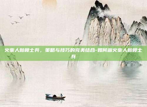 火柴人骷髅士兵,策略与技巧的完美结合-如何画火柴人骷髅士兵