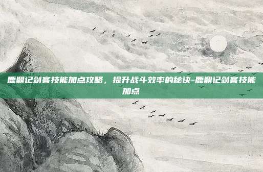 鹿鼎记剑客技能加点攻略,提升战斗效率的秘诀-鹿鼎记剑客技能加点