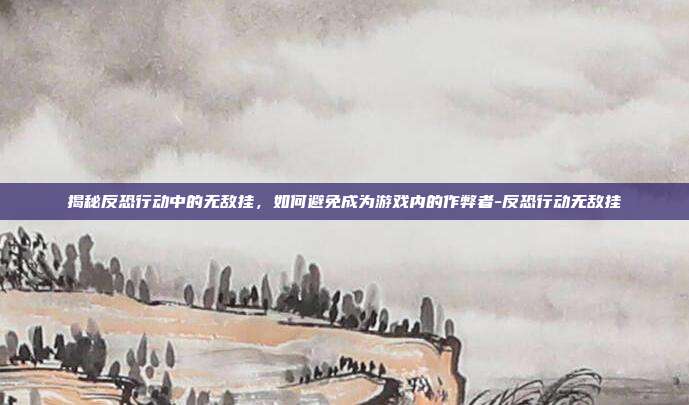 揭秘反恐行动中的无敌挂,如何避免成为游戏内的作弊者-反恐行动无敌挂