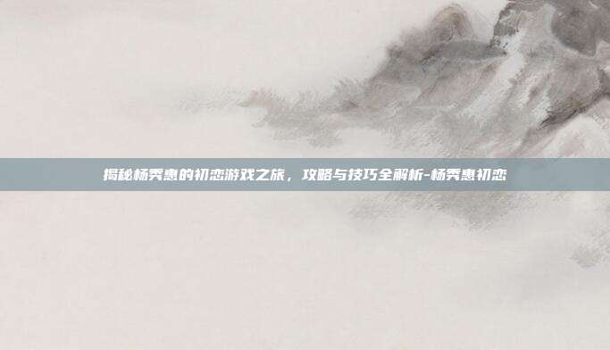 揭秘杨秀惠的初恋游戏之旅,攻略与技巧全解析-杨秀惠初恋