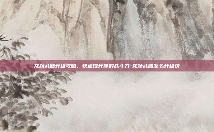 龙跃武器升级攻略,快速提升你的战斗力-龙跃武器怎么升级快