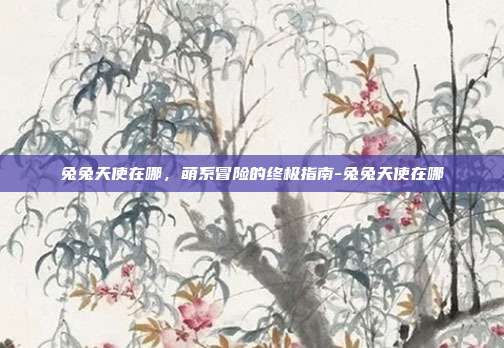 兔兔天使在哪,萌系冒险的终极指南-兔兔天使在哪