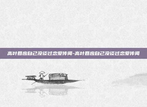 高叶回应自己没谈过恋爱传闻-高叶回应自己没谈过恋爱传闻