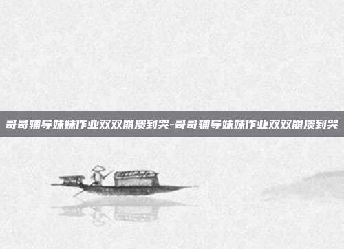 哥哥辅导妹妹作业双双崩溃到哭-哥哥辅导妹妹作业双双崩溃到哭