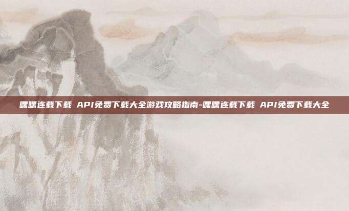 嘿嘿连载下载汅API免费下载大全游戏攻略指南-嘿嘿连载下载汅API免费下载大全