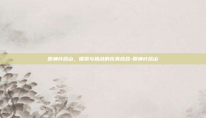 原神叶名山,探索与挑战的完美结合-原神叶名山