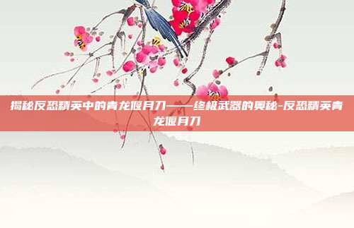 揭秘反恐精英中的青龙偃月刀——终极武器的奥秘-反恐精英青龙偃月刀