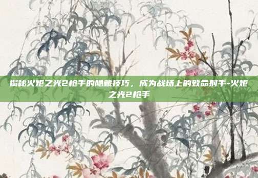 揭秘火炬之光2枪手的隐藏技巧,成为战场上的致命射手-火炬之光2枪手