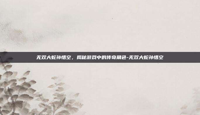 无双大蛇孙悟空,揭秘游戏中的传奇角色-无双大蛇孙悟空